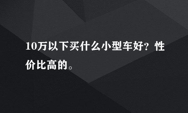 10万以下买什么小型车好？性价比高的。