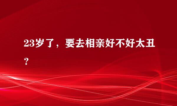 23岁了，要去相亲好不好太丑？