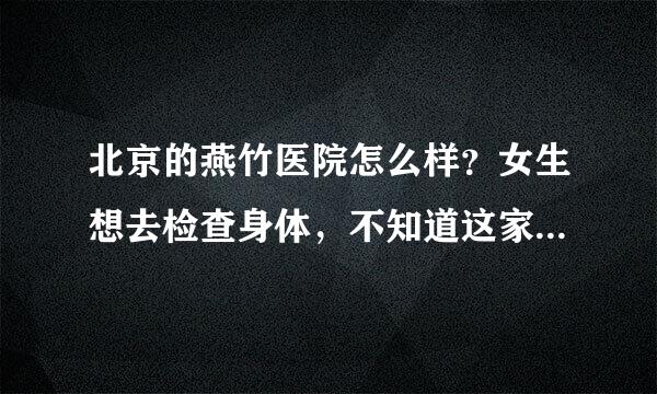 北京的燕竹医院怎么样？女生想去检查身体，不知道这家医院能不能去，因为离得很近。