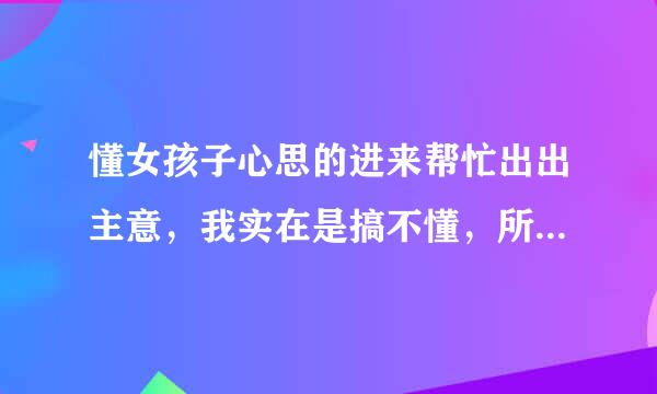 懂女孩子心思的进来帮忙出出主意，我实在是搞不懂，所以多问几次