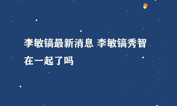 李敏镐最新消息 李敏镐秀智在一起了吗