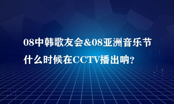 08中韩歌友会&08亚洲音乐节什么时候在CCTV播出呐？