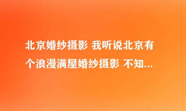 北京婚纱摄影 我听说北京有个浪漫满屋婚纱摄影 不知道拍摄的怎么样！ 具体位置在那里！