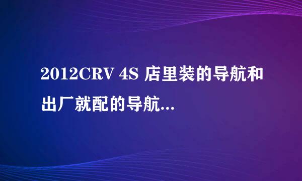 2012CRV 4S 店里装的导航和出厂就配的导航有何区别