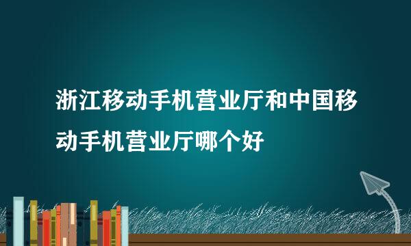 浙江移动手机营业厅和中国移动手机营业厅哪个好