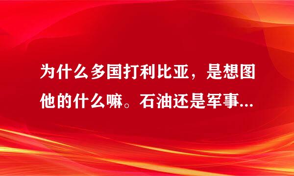 为什么多国打利比亚，是想图他的什么嘛。石油还是军事目标？还伤害无辜的百姓。