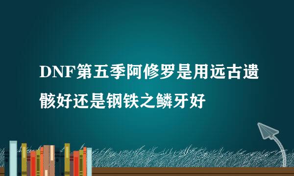 DNF第五季阿修罗是用远古遗骸好还是钢铁之鳞牙好