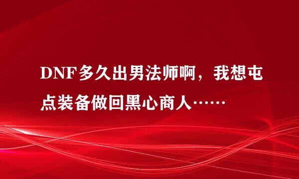 DNF多久出男法师啊，我想屯点装备做回黑心商人……