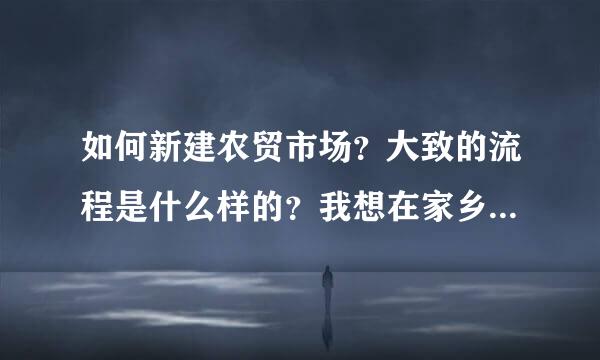 如何新建农贸市场？大致的流程是什么样的？我想在家乡建一个农贸市场，不知道怎么操作！求助中……