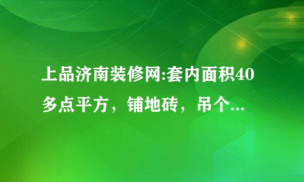 上品济南装修网:套内面积40多点平方，铺地砖，吊个厨房各卫生间的顶，刮腻子，得多少钱