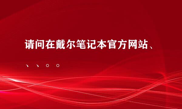 请问在戴尔笔记本官方网站、、、。。