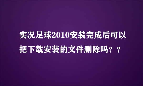 实况足球2010安装完成后可以把下载安装的文件删除吗？？