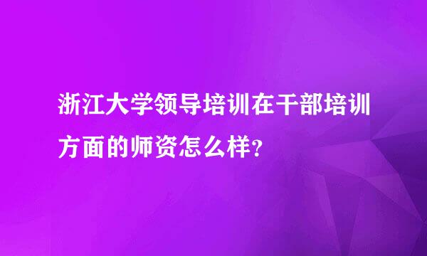 浙江大学领导培训在干部培训方面的师资怎么样？