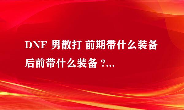 DNF 男散打 前期带什么装备 后前带什么装备 ? 回答满意 追加100