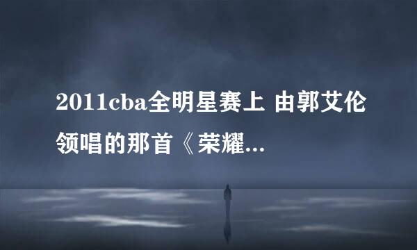 2011cba全明星赛上 由郭艾伦领唱的那首《荣耀》在那能找到啊，或者发到我的邮箱里，谢谢