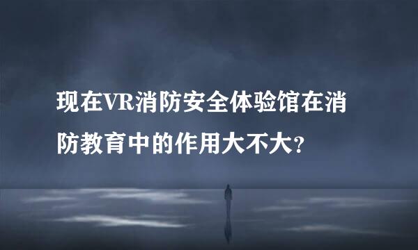 现在VR消防安全体验馆在消防教育中的作用大不大？