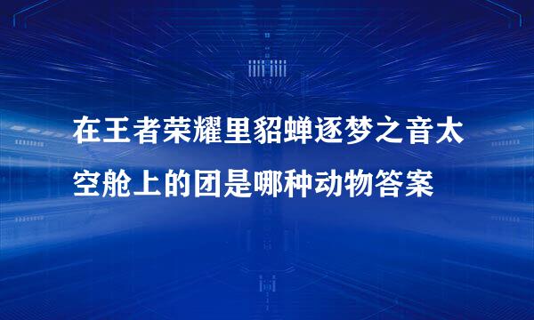 在王者荣耀里貂蝉逐梦之音太空舱上的团是哪种动物答案