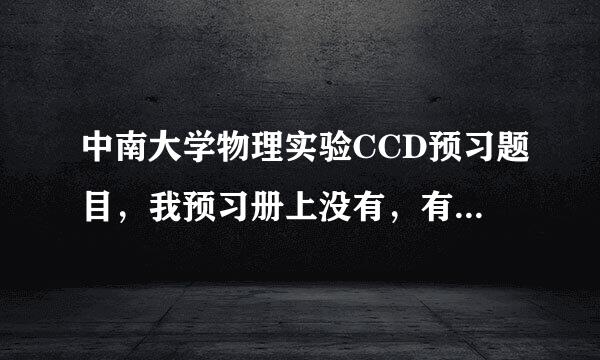 中南大学物理实验CCD预习题目，我预习册上没有，有答案最好了！谢谢