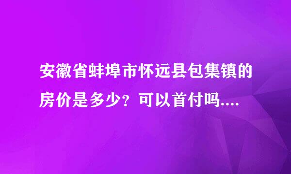 安徽省蚌埠市怀远县包集镇的房价是多少？可以首付吗.付多少？