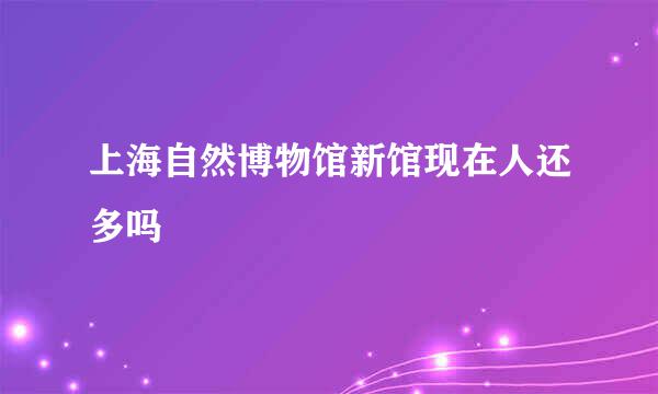 上海自然博物馆新馆现在人还多吗