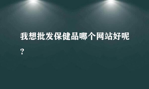 我想批发保健品哪个网站好呢？