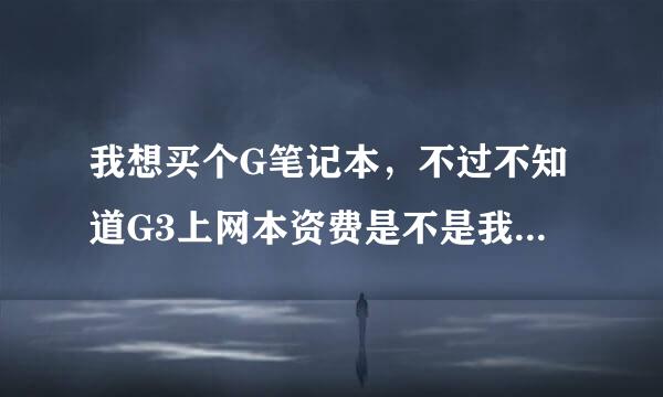 我想买个G笔记本，不过不知道G3上网本资费是不是我能承受的，谁能给介绍下啊