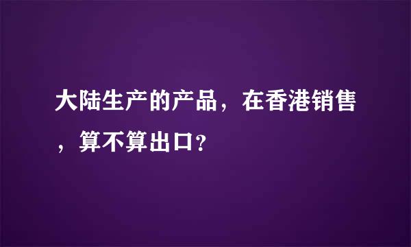 大陆生产的产品，在香港销售，算不算出口？