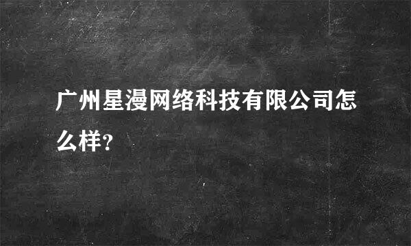 广州星漫网络科技有限公司怎么样？