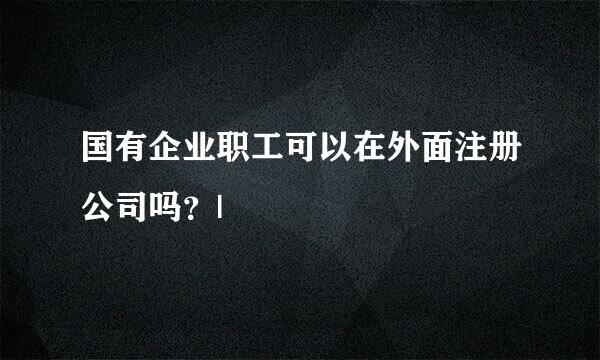 国有企业职工可以在外面注册公司吗？|