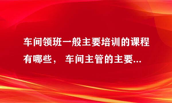 车间领班一般主要培训的课程有哪些， 车间主管的主要培训内容有哪些。（急用，请大家帮帮忙，谢谢）