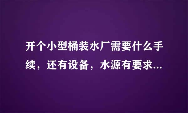 开个小型桶装水厂需要什么手续，还有设备，水源有要求吗？大约投资多少？