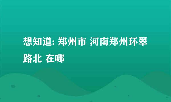 想知道: 郑州市 河南郑州环翠路北 在哪