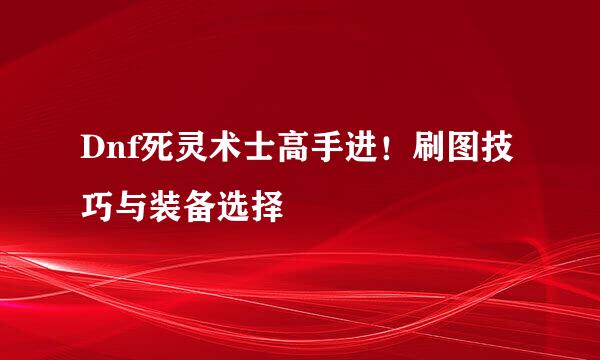 Dnf死灵术士高手进！刷图技巧与装备选择