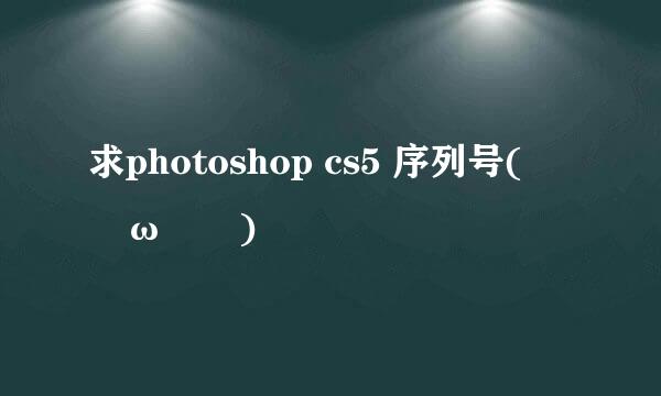 求photoshop cs5 序列号(｡･ω･｡)ﾉ♡