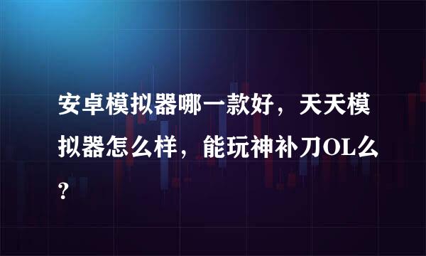 安卓模拟器哪一款好，天天模拟器怎么样，能玩神补刀OL么？