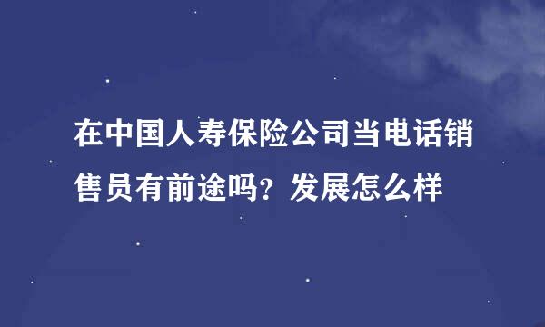 在中国人寿保险公司当电话销售员有前途吗？发展怎么样