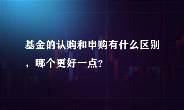 基金的认购和申购有什么区别，哪个更好一点？