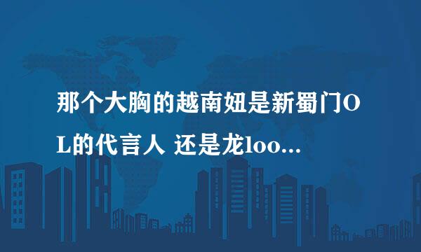 那个大胸的越南妞是新蜀门OL的代言人 还是龙loong的代言人？