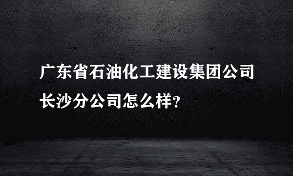 广东省石油化工建设集团公司长沙分公司怎么样？