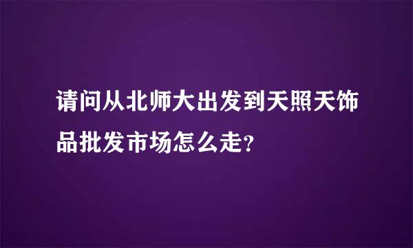 请问从北师大出发到天照天饰品批发市场怎么走？