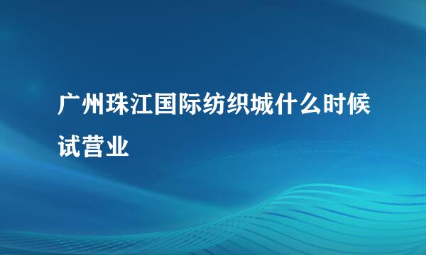 广州珠江国际纺织城什么时候试营业