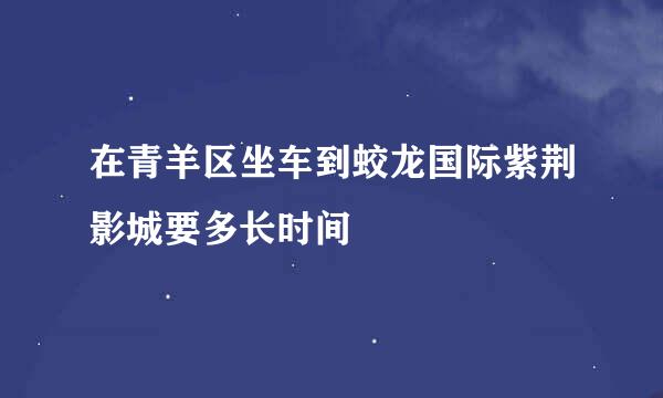 在青羊区坐车到蛟龙国际紫荆影城要多长时间