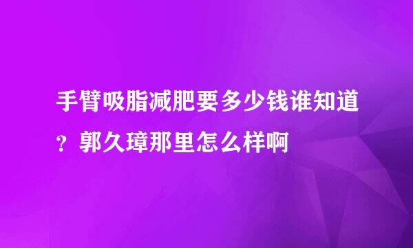 手臂吸脂减肥要多少钱谁知道？郭久璋那里怎么样啊