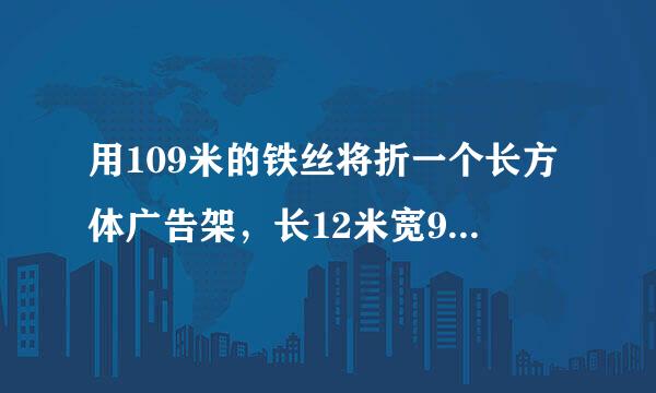 用109米的铁丝将折一个长方体广告架，长12米宽9米，它的高是多少米？用广告布糊满框架的表面，至少