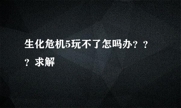 生化危机5玩不了怎吗办？？？求解