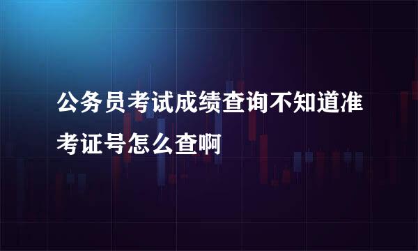 公务员考试成绩查询不知道准考证号怎么查啊