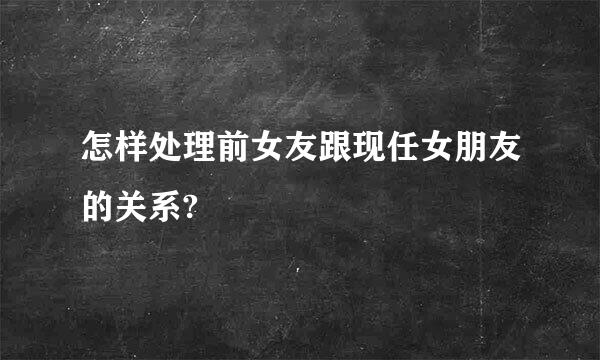 怎样处理前女友跟现任女朋友的关系?