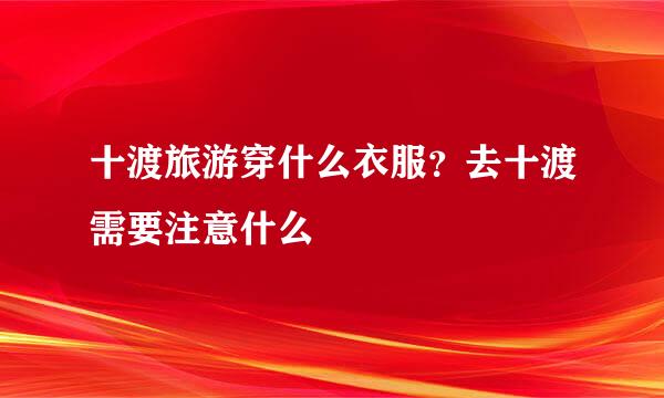 十渡旅游穿什么衣服？去十渡需要注意什么