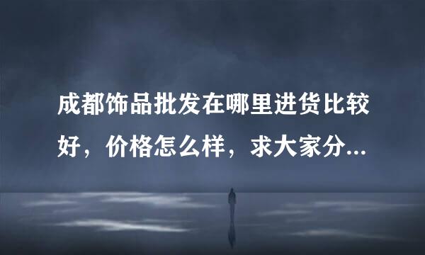 成都饰品批发在哪里进货比较好，价格怎么样，求大家分享哈经验。