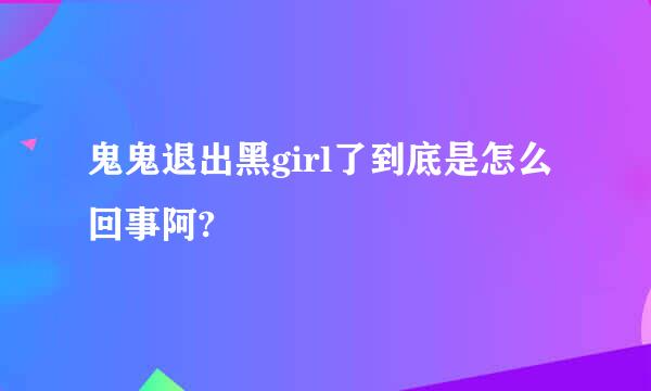 鬼鬼退出黑girl了到底是怎么回事阿?